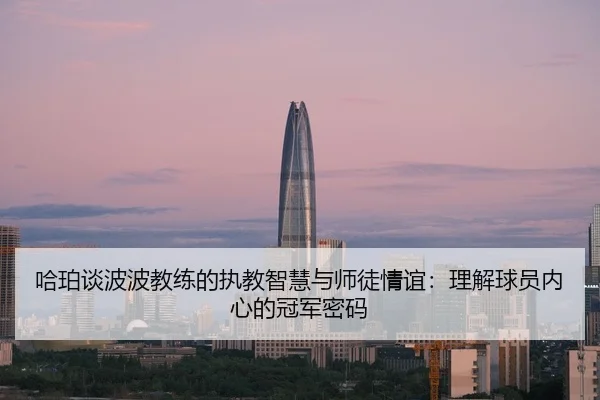 哈珀谈波波教练的执教智慧与师徒情谊：理解球员内心的冠军密码 - LEYU